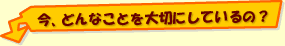 今、どんなことを大切にしているの？